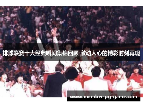排球联赛十大经典瞬间集锦回顾 激动人心的精彩时刻再现
