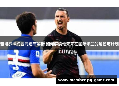 劳塔罗续约合同细节解析 如何解读他未来在国际米兰的角色与计划