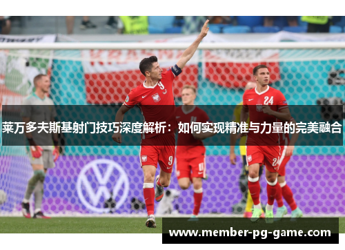 莱万多夫斯基射门技巧深度解析:如何实现精准与力量的完美融合 莱万多夫斯基射门技巧深度解析:如何实现精准与力量的完美融合