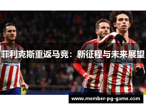 菲利克斯重返马竞:新征程与未来展望 菲利克斯重返马竞:新征程与未来展望