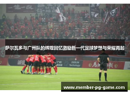 萨尔瓦多与广州队的辉煌回忆激励新一代足球梦想与荣耀再起 萨尔瓦多与广州队的辉煌回忆激励新一代足球梦想与荣耀再起