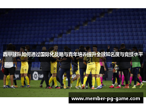 西甲球队如何通过国际化战略与青年培养提升全球知名度与竞技水平 西甲球队如何通过国际化战略与青年培养提升全球知名度与竞技水平