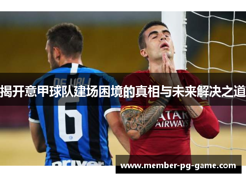揭开意甲球队建场困境的真相与未来解决之道 揭开意甲球队建场困境的真相与未来解决之道