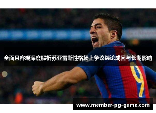 全面且客观深度解析苏亚雷斯性格场上争议舆论成因与长期影响