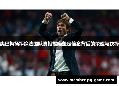 奥巴梅扬拒绝法国队真相揭晓坚定信念背后的荣耀与抉择