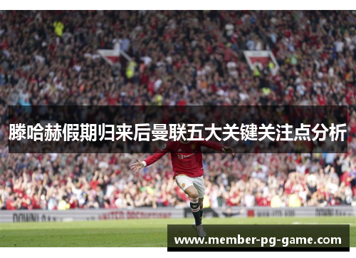 滕哈赫假期归来后曼联五大关键关注点分析