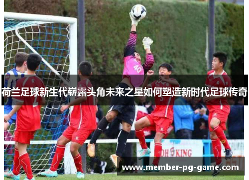 荷兰足球新生代崭露头角未来之星如何塑造新时代足球传奇
