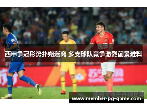 西甲争冠形势扑朔迷离 多支球队竞争激烈前景难料