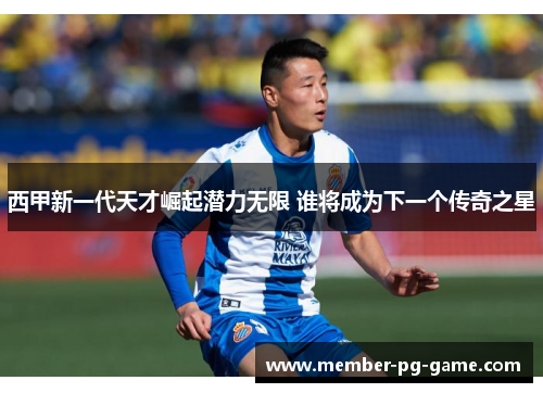 西甲新一代天才崛起潜力无限 谁将成为下一个传奇之星 西甲新一代天才崛起潜力无限 谁将成为下一个传奇之星